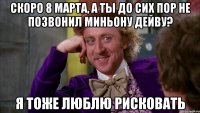 Скоро 8 марта, а ты до сих пор не позвонил Миньону Дейву? я тоже люблю рисковать