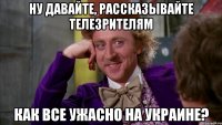 Ну давайте, рассказывайте телезрителям Как все ужасно на Украине?