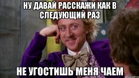 ну давай расскажи как в следующий раз не угостишь меня чаем