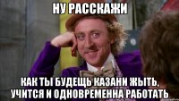 НУ РАССКАЖИ КАК ТЫ БУДЕЩЬ КАЗАНИ ЖЫТЬ, УЧИТСЯ И ОДНОВРЕМЕННА РАБОТАТЬ