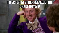 то есть ты утверждаешь: он знает ноты? 