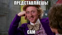 Представляешь! Сам