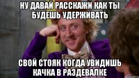 ну давай расскажи как ты будешь удерживать свой стояк когда увидишь качка в раздевалке