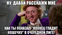 Ну, давай расскажи мне как ты показал "Японец гладит кошечку" в очередной лиге!