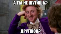 А ты не шутишь? Друтжок?