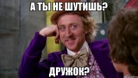 А ты не шутишь? Дружок?