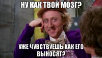 ну как твой мозг? уже чувствуешь как его выносят?