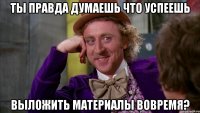 Ты правда думаешь что успеешь выложить материалы вовремя?