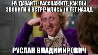 Ну давайте, расскажите, как Вы звонили и встречались 10 лет назад Руслан Владимирович