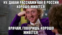 Ну, давай расскажи как в России хорошо живется. Врачам, говоришь, хорошо живется.