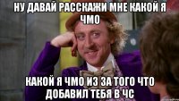 Ну давай расскажи мне какой я чмо какой я чмо из за того что добавил тебя в чс