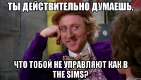 ты действительно думаешь, что тобой не управляют как в The Sims?