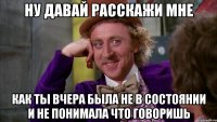 Ну давай расскажи мне как ты вчера была не в состоянии и не понимала что говоришь