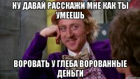 Ну давай расскажи мне как ты умеешь Воровать у Глеба ворованные деньги