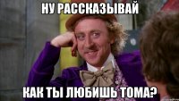 ну рассказывай как ты любишь Тома?