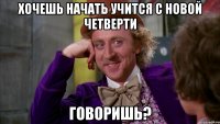 Хочешь начать учится с новой четверти говоришь?