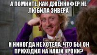 А помните, как Дженнифер не любила Энвера И никогда не хотела, что бы он приходил на наши уроки?