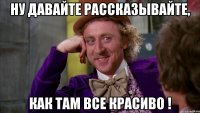 НУ ДАВАЙТЕ РАССКАЗЫВАЙТЕ, КАК ТАМ ВСЕ КРАСИВО !
