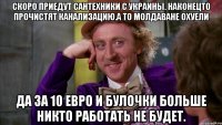 Скоро приедут сантехники с украины. Наконецто прочистят канализацию.а то молдаване охуели Да за 10 евро и булочки больше никто работать не будет.