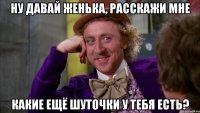 Ну давай Женька, расскажи мне Какие ещё шуточки у тебя есть?