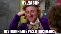 Ну давай шуткани ещё раз,я посмеюсь.