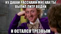 Ну давай расскажи мне как ты выпил литр водки и остался трезвым