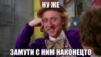 ну же замути с ним наконецто