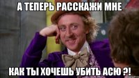 А теперь расскажи мне как ты хочешь убить Асю ?!