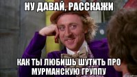 Ну давай, расскажи как ты любишь шутить про Мурманскую группу