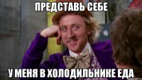 представь себе у меня в холодильнике еда