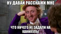 Ну давай расскажи мне Что ничего не задали на каникулы