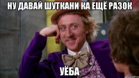 НУ ДАВАЙ ШУТКАНИ КА ЕЩЁ РАЗОК УЁБА