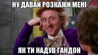Ну давай розкажи мені як ти надув гандон