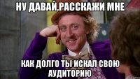 Ну давай,расскажи мне как долго ты искал свою аудиторию