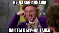 Ну давай покажи как ты выучил танец
