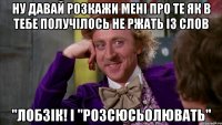 ну давай розкажи мені про те як в тебе получілось не ржать із слов "лобзік! і "розсюсьолювать"