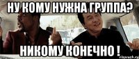 Ну кому нужна группа? Никому конечно !