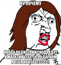 ну почему когда родители вснгда едут в магазин тебе за подарком а тебя не берут????!!