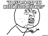 "да куда ти підр так жопой свооє куртиш!?" 