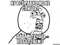 ну всё равно же не спишь! давай лучше поболтаем?