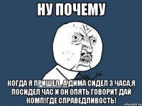 НУ ПОЧЕМУ КОГДА Я ПРИШЕЛ , А ДИМА СИДЕЛ 3 ЧАСА,Я ПОСИДЕЛ ЧАС И ОН ОПЯТЬ ГОВОРИТ ДАЙ КОМП!ГДЕ СПРАВЕДЛИВОСТЬ!