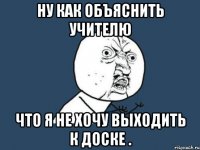 ну как объяснить учителю что я не хочу выходить к доске .