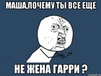 МАША,ПОЧЕМУ ТЫ ВСЕ ЕЩЕ НЕ ЖЕНА ГАРРИ ?