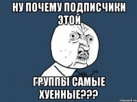 ну почему подписчики этой группы самые хуенные???