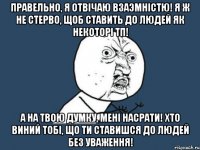 Правельно, я отвiчаю взаэмнiстю! Я ж не стерво, щоб ставить до людей як некоторi тп! А на твою думку, менi насрати! Хто виний тобi, що ти ставишся до людей без уваження!