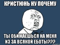 Кристюнь ну почему ты обижаешься на меня из за всякой еботы???