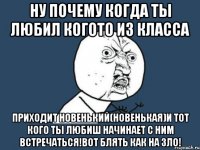 Ну почему когда ты любил когото из класса Приходит новенький(новенькая)и тот кого ты любиш начинает с ним встречаться!вот блять как на зло!