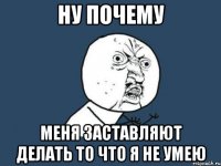 Ну почему меня заставляют делать то что я не умею