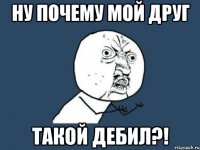 Ну почему мой друг такой ДЕБИЛ?!