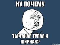 Ну почему Ты такая тупая и жирная?